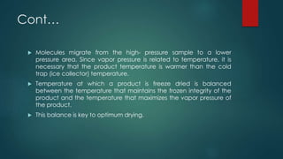 Cont… 
 Molecules migrate from the high- pressure sample to a lower 
pressure area. Since vapor pressure is related to temperature, it is 
necessary that the product temperature is warmer than the cold 
trap (ice collector) temperature. 
 Temperature at which a product is freeze dried is balanced 
between the temperature that maintains the frozen integrity of the 
product and the temperature that maximizes the vapor pressure of 
the product. 
 This balance is key to optimum drying. 
 