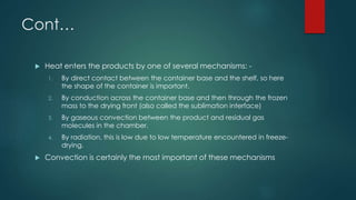 Cont… 
 Heat enters the products by one of several mechanisms: - 
1. By direct contact between the container base and the shelf, so here 
the shape of the container is important. 
2. By conduction across the container base and then through the frozen 
mass to the drying front (also called the sublimation interface) 
3. By gaseous convection between the product and residual gas 
molecules in the chamber. 
4. By radiation, this is low due to low temperature encountered in freeze-drying. 
 Convection is certainly the most important of these mechanisms 
 