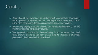 Cont… 
 Care should be exercised in raising shelf temperature too highly; 
since, protein polymerization or biodegradation may result from 
using high processing temperature during secondary drying. 
 Secondary drying is usually carried out for approximately 1/3 or 1/2 
the time required for primary drying. 
 The general practice in freeze-drying is to increase the shelf 
temperature during secondary drying and to decrease chamber 
pressure to the lowest attainable level. 
 