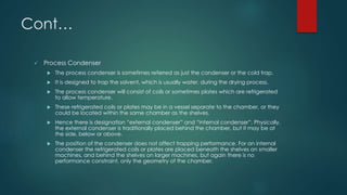 Cont… 
 Process Condenser 
 The process condenser is sometimes referred as just the condenser or the cold trap. 
 It is designed to trap the solvent, which is usually water, during the drying process. 
 The process condenser will consist of coils or sometimes plates which are refrigerated 
to allow temperature. 
 These refrigerated coils or plates may be in a vessel separate to the chamber, or they 
could be located within the same chamber as the shelves. 
 Hence there is designation “external condenser” and “internal condenser”. Physically, 
the external condenser is traditionally placed behind the chamber, but it may be at 
the side, below or above. 
 The position of the condenser does not affect trapping performance. For an internal 
condenser the refrigerated coils or plates are placed beneath the shelves on smaller 
machines, and behind the shelves on larger machines, but again there is no 
performance constraint, only the geometry of the chamber. 
 