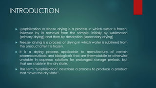 INTRODUCTION 
 Lyophilization or freeze drying is a process in which water is frozen, 
followed by its removal from the sample, initially by sublimation 
(primary drying) and then by desorption (secondary drying). 
 Freeze- drying is a process of drying in which water is sublimed from 
the product after it is frozen. 
 It is a drying process applicable to manufacture of certain 
pharmaceuticals and biologicals that are thermolabile or otherwise 
unstable in aqueous solutions for prolonged storage periods, but 
that are stable in the dry state. 
 The term “lyophilization” describes a process to produce a product 
that “loves the dry state”. 
 