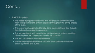 Cont… 
 Shelf fluid system 
 The freeze-drying process requires that the product is first frozen and 
then energy in the form of heat is applied throughout the drying phases 
of the cycle. 
 This energy exchange is traditionally done by circulating a fluid through 
the shelves at a desired temperature. 
 The temperature is set in an external heat exchange system consisting 
of cooling heat exchangers and an electrical heater. 
 The fluid circulated is normally silicone oil. 
 This will be pumped around the circuit at a low pressure in a sealed 
circuit by means of a pump. 
 
