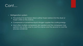 Cont… 
 Refrigeration system 
 The product to be freeze dried is either frozen before into the dryer or 
frozen whilst on the shelves. 
 Compressors or sometimes-liquid nitrogen supplies the cooling energy. 
 Most often multiply compressors are needed and the compressor may 
perform two duties, one to cool the shelves and the second to cool the 
process condenser. 
 