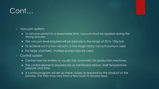 Cont… 
 Vacuum system 
 To remove solvent in a reasonable time, vacuum must be applied during the 
drying process. 
 The vacuum level required will be typically in the range of 50 to 100μ bar. 
 To achieve such a low vacuum, a two stage rotary vacuum pump is used. 
 For large chambers, multiple pumps may be used. 
 Control system 
 Control may be entirely or usually fully automatic for production machines. 
 The control elements required are as mentioned above, shelf temperature, 
pressure and time. 
 A control program will set up these values as required by the product or the 
process. The time may vary from a few hours to several days. 
 
