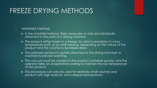 FREEZE DRYING METHODS 
1. Manifold method 
 In the manifold method, flasks ampoules or vials are individually 
attached to the ports of a drying chamber. 
 The product either frozen in a freezer, by direct submersion in a low 
temperature bath, or by shell freezing, depending on the nature of the 
product and the volume to be freeze dried. 
 The prefrozen product is quickly attached to the drying chamber or 
manifold to prevent warming. 
 The vacuum must be created in the product container quickly, and the 
operator relies on evaporative cooling to maintain the low temperature 
of the product. 
 This procedure can only be used for relatively small volumes and 
product with high eutectic and collapse temperatures. 
 