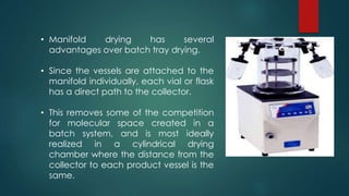 • Manifold drying has several 
advantages over batch tray drying. 
• Since the vessels are attached to the 
manifold individually, each vial or flask 
has a direct path to the collector. 
• This removes some of the competition 
for molecular space created in a 
batch system, and is most ideally 
realized in a cylindrical drying 
chamber where the distance from the 
collector to each product vessel is the 
same. 
 