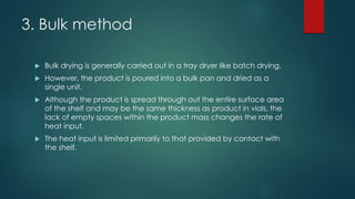 3. Bulk method 
 Bulk drying is generally carried out in a tray dryer like batch drying. 
 However, the product is poured into a bulk pan and dried as a 
single unit. 
 Although the product is spread through out the entire surface area 
of the shelf and may be the same thickness as product in vials, the 
lack of empty spaces within the product mass changes the rate of 
heat input. 
 The heat input is limited primarily to that provided by contact with 
the shelf. 
 