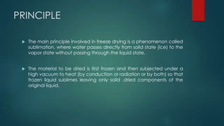 PRINCIPLE 
 The main principle involved in freeze drying is a phenomenon called 
sublimation, where water passes directly from solid state (ice) to the 
vapor state without passing through the liquid state. 
 The material to be dried is first frozen and then subjected under a 
high vacuum to heat (by conduction or radiation or by both) so that 
frozen liquid sublimes leaving only solid ,dried components of the 
original liquid. 
 