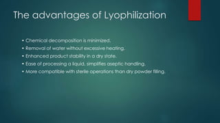 The advantages of Lyophilization 
• Chemical decomposition is minimized. 
• Removal of water without excessive heating. 
• Enhanced product stability in a dry state. 
• Ease of processing a liquid, simplifies aseptic handling. 
• More compatible with sterile operations than dry powder filling. 
 