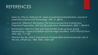 REFERENCES 
1. Akers MJ, Fites AL, Robinson RL. Types of parenteral administration. Journal of 
parenteral science and Technology, 1987, 41, 88-95. 
2. Lippincolt, Williams K. Remington, The Science & practice of pharmacy, 
Parenteral Preparation, 20th ed, ISE publication, Phelabelphia. 2000, 1, 804-819. 
3. Rambhatla S, Pikal MJ. Heat and mass transfer scale-up issues during 
freezedrying, I: atypical radiation and the edge vial effect. AAPS PharmSciTech, 
2003, 4(2), 111–120. 
4. Pikal MJ, Roy ML, Shah S. Importance of freeze-dried pharmaceuticals: role of 
the vial. J Pharm Sci, 1984, 73(9), 1224–1237 
