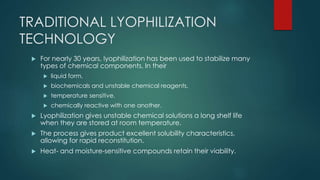 TRADITIONAL LYOPHILIZATION 
TECHNOLOGY 
 For nearly 30 years, lyophilization has been used to stabilize many 
types of chemical components. In their 
 liquid form, 
 biochemicals and unstable chemical reagents, 
 temperature sensitive, 
 chemically reactive with one another. 
 Lyophilization gives unstable chemical solutions a long shelf life 
when they are stored at room temperature. 
 The process gives product excellent solubility characteristics, 
allowing for rapid reconstitution. 
 Heat- and moisture-sensitive compounds retain their viability. 
 