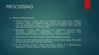 PROCESSING 
 Freeze-drying process 
 Freeze drying is mainly used to remove the water from sensitive 
products, mostly of biological origin, without damaging them, so they 
can be preserved easily, in a permanently storable state and be 
reconstituted simply by adding water. 
 Examples of freeze dried products are: antibiotics, bacteria, sera, 
vaccines, diagnostic medications, protein- containing and 
biotechnological products, cells and tissues, and chemicals. 
 The product to be dried is frozen under atmospheric pressure. 
 Then, in an initial drying phase referred to as primary drying, the water 
(in form of ice) is removed by sublimation 
 In the second phase, called secondary drying, it is removed by 
desorption. Freeze drying is carried out under vacuum. 
 