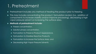 1. Pretreatment 
 Pretreatment includes any method of treating the product prior to freezing. 
 This may include concentrating the product, formulation revision (i.e., addition of 
components to increase stability and/or improve processing), decreasing a high 
vapor pressure solvent or increasing the surface area. 
 Methods of pretreatment include: 
 Freeze concentration, 
 Solution phase concentration, 
 Formulation to Preserve Product Appearance, 
 Formulation to Stabilize Reactive Products, 
 Formulation to Increase the Surface Area, and 
 Decreasing High Vapor Pressure Solvents 
 