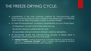 THE FREEZE-DRYING CYCLE: 
 Lyophilization is the most common method for manufacturing solid 
pharmaceutical products and is central to the preservation of materials 
which must be dried thoroughly in order to ensure stability. 
 To meet this requirement, a solution’s lyophilization occurs in three steps: 
(1) freezing to convert most of the water into ice, 
(2) primary drying to sublime the ice, and 
(3) secondary drying to remove unfrozen water by desorption. 
 To technically realize this manufacturing process, a freeze dryer is 
commonly constructed with two main parts: 
 “drying chamber” holding temperature controlled shelves is connected by a 
valve to a “condenser chamber”, which contains coils capable to achieve 
very low temperatures between -50°C and -80°C. 
 