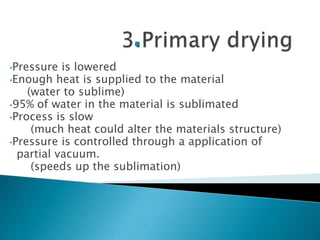 •Pressure is lowered
•Enough heat is supplied to the material
(water to sublime)
•95% of water in the material is sublimated
•Process is slow
(much heat could alter the materials structure)
•Pressure is controlled through a application of
partial vacuum.
(speeds up the sublimation)
 