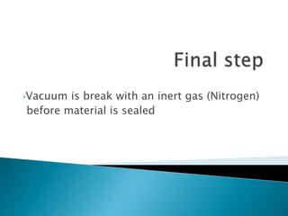 •Vacuum is break with an inert gas (Nitrogen)
before material is sealed
 