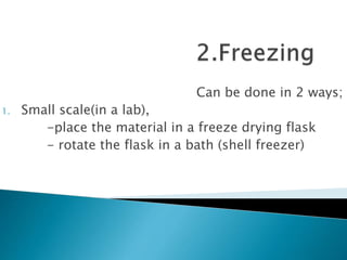Can be done in 2 ways;
1. Small scale(in a lab),
-place the material in a freeze drying flask
- rotate the flask in a bath (shell freezer)
 