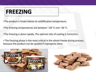 FREEZING
•The product is frozen below its solidification temperature.
•The freezing temperatures are between −20 °C and −50 °C.
•The freezing is done rapidly. The optimal rate of cooling is 1mm/min.
• The freezing phase is the most critical in the whole freeze-drying process,
because the product can be spoiled if improperly done.
 
