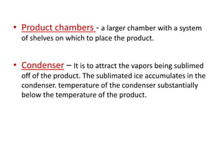 • Product chambers - a larger chamber with a system
of shelves on which to place the product.
• Condenser – It is to attract the vapors being sublimed
off of the product. The sublimated ice accumulates in the
condenser. temperature of the condenser substantially
below the temperature of the product.
 