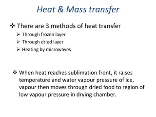 Heat & Mass transfer
 There are 3 methods of heat transfer
 Through frozen layer
 Through dried layer
 Heating by microwaves
 When heat reaches sublimation front, it raises
temperature and water vapour pressure of ice,
vapour then moves through dried food to region of
low vapour pressure in drying chamber.
 
