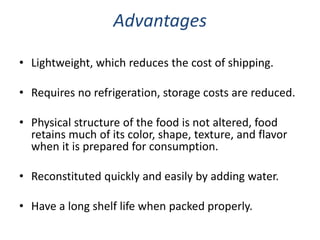 Advantages
• Lightweight, which reduces the cost of shipping.
• Requires no refrigeration, storage costs are reduced.
• Physical structure of the food is not altered, food
retains much of its color, shape, texture, and flavor
when it is prepared for consumption.
• Reconstituted quickly and easily by adding water.
• Have a long shelf life when packed properly.
 