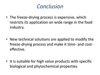 Conclusion
• The freeze-drying process is expensive, which
restricts its application on wide range in the food
industry.
• New technical solutions are applied to modify the
freeze-drying process and make it time- and cost-
effective.
• It is suitable for high value products with specific
biological and phytochemical properties
 