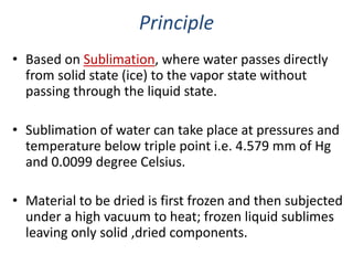 Principle
• Based on Sublimation, where water passes directly
from solid state (ice) to the vapor state without
passing through the liquid state.
• Sublimation of water can take place at pressures and
temperature below triple point i.e. 4.579 mm of Hg
and 0.0099 degree Celsius.
• Material to be dried is first frozen and then subjected
under a high vacuum to heat; frozen liquid sublimes
leaving only solid ,dried components.
 