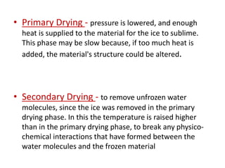 • Primary Drying - pressure is lowered, and enough
heat is supplied to the material for the ice to sublime.
This phase may be slow because, if too much heat is
added, the material's structure could be altered.
• Secondary Drying - to remove unfrozen water
molecules, since the ice was removed in the primary
drying phase. In this the temperature is raised higher
than in the primary drying phase, to break any physico-
chemical interactions that have formed between the
water molecules and the frozen material
 