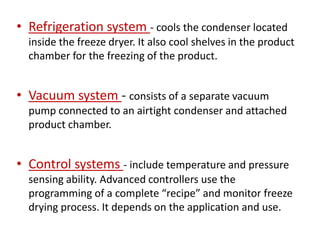 • Refrigeration system - cools the condenser located
inside the freeze dryer. It also cool shelves in the product
chamber for the freezing of the product.
• Vacuum system - consists of a separate vacuum
pump connected to an airtight condenser and attached
product chamber.
• Control systems - include temperature and pressure
sensing ability. Advanced controllers use the
programming of a complete “recipe” and monitor freeze
drying process. It depends on the application and use.
 