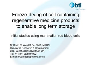 Freeze-drying of cell-containing
 regenerative medicine products
   to enable long term storage
Initial studies using mammalian red blood cells

Dr Kevin R. Ward B.Sc. Ph.D. MRSC
Director of Research & Development
BTL, Winchester SO23 0LD, UK
Tel: +44 (0)1962 841092
E-mail: kward@biopharma.co.uk
 