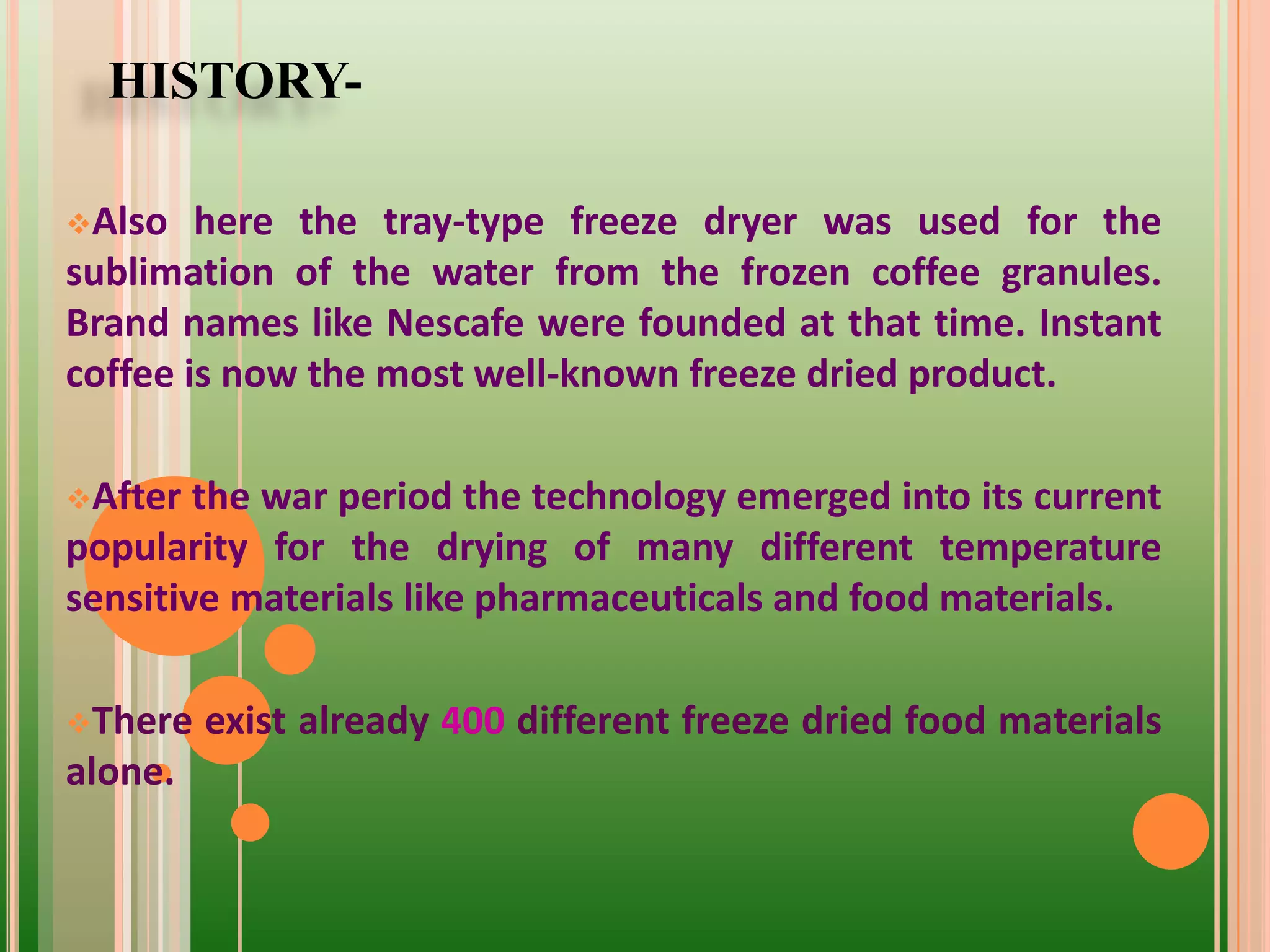 HISTORY-
Also here the tray-type freeze dryer was used for the
sublimation of the water from the frozen coffee granules.
Brand names like Nescafe were founded at that time. Instant
coffee is now the most well-known freeze dried product.
After the war period the technology emerged into its current
popularity for the drying of many different temperature
sensitive materials like pharmaceuticals and food materials.
There exist already 400 different freeze dried food materials
alone.
 