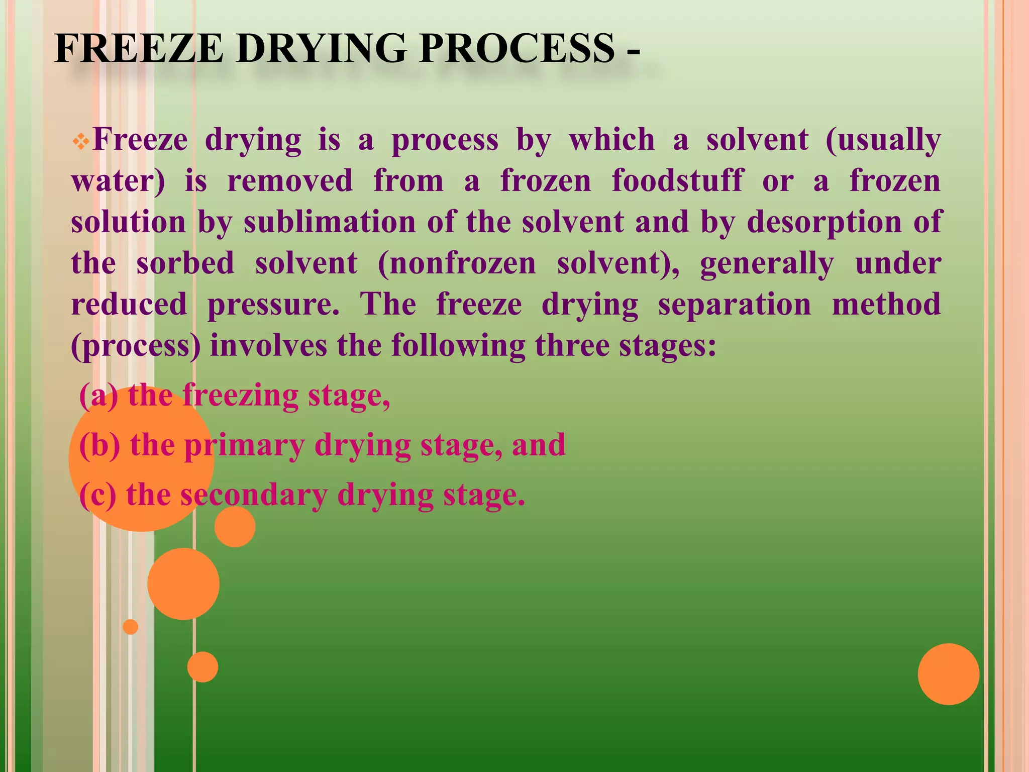 FREEZE DRYING PROCESS -
Freeze drying is a process by which a solvent (usually
water) is removed from a frozen foodstuff or a frozen
solution by sublimation of the solvent and by desorption of
the sorbed solvent (nonfrozen solvent), generally under
reduced pressure. The freeze drying separation method
(process) involves the following three stages:
(a) the freezing stage,
(b) the primary drying stage, and
(c) the secondary drying stage.
 