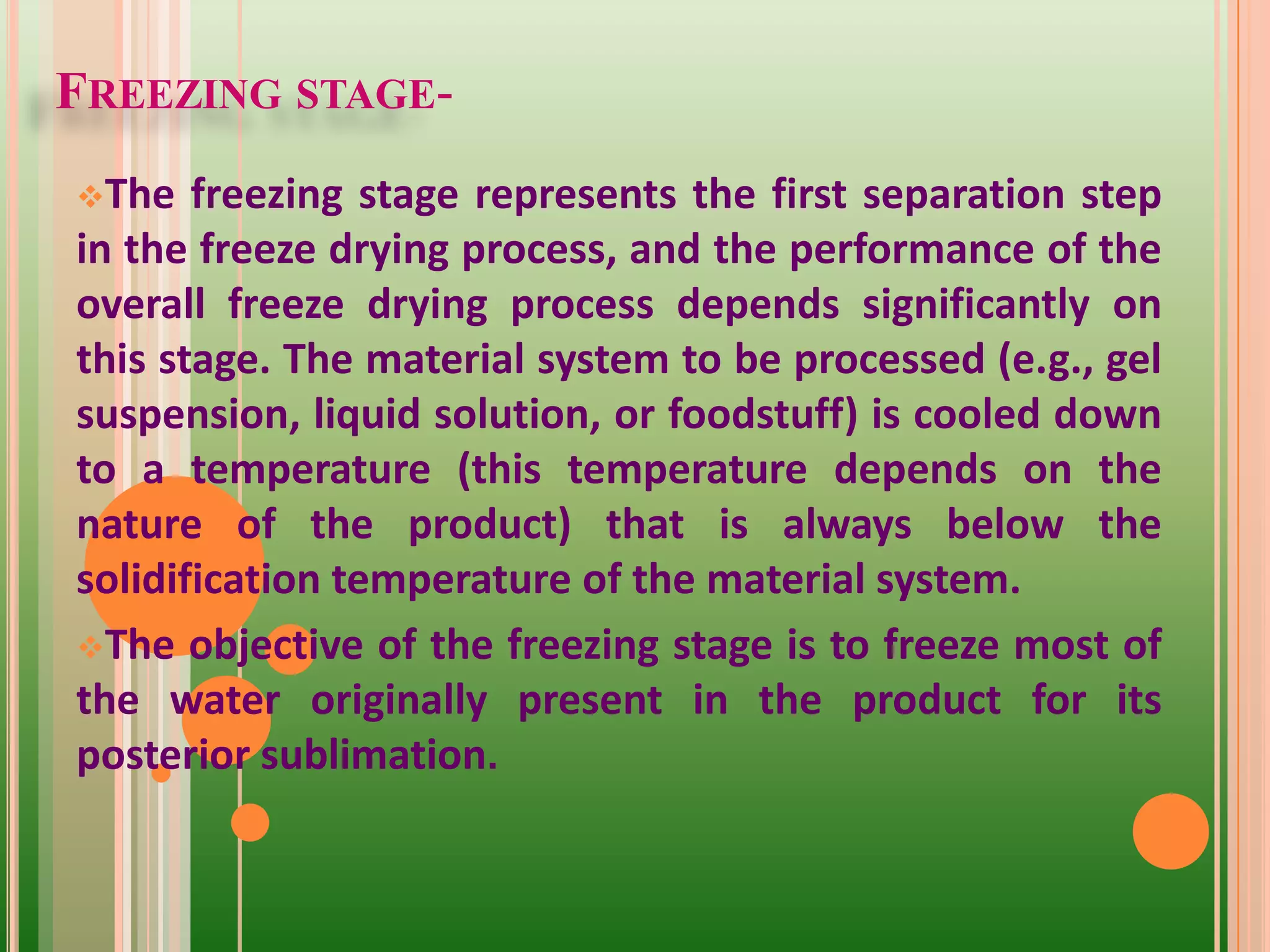 FREEZING STAGE-
The freezing stage represents the first separation step
in the freeze drying process, and the performance of the
overall freeze drying process depends significantly on
this stage. The material system to be processed (e.g., gel
suspension, liquid solution, or foodstuff) is cooled down
to a temperature (this temperature depends on the
nature of the product) that is always below the
solidification temperature of the material system.
The objective of the freezing stage is to freeze most of
the water originally present in the product for its
posterior sublimation.
 