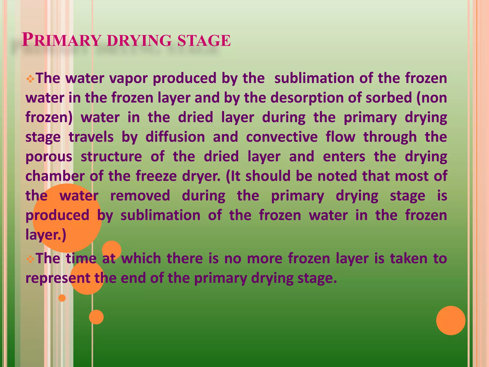 PRIMARY DRYING STAGE
The water vapor produced by the sublimation of the frozen
water in the frozen layer and by the desorption of sorbed (non
frozen) water in the dried layer during the primary drying
stage travels by diffusion and convective flow through the
porous structure of the dried layer and enters the drying
chamber of the freeze dryer. (It should be noted that most of
the water removed during the primary drying stage is
produced by sublimation of the frozen water in the frozen
layer.)
The time at which there is no more frozen layer is taken to
represent the end of the primary drying stage.
 