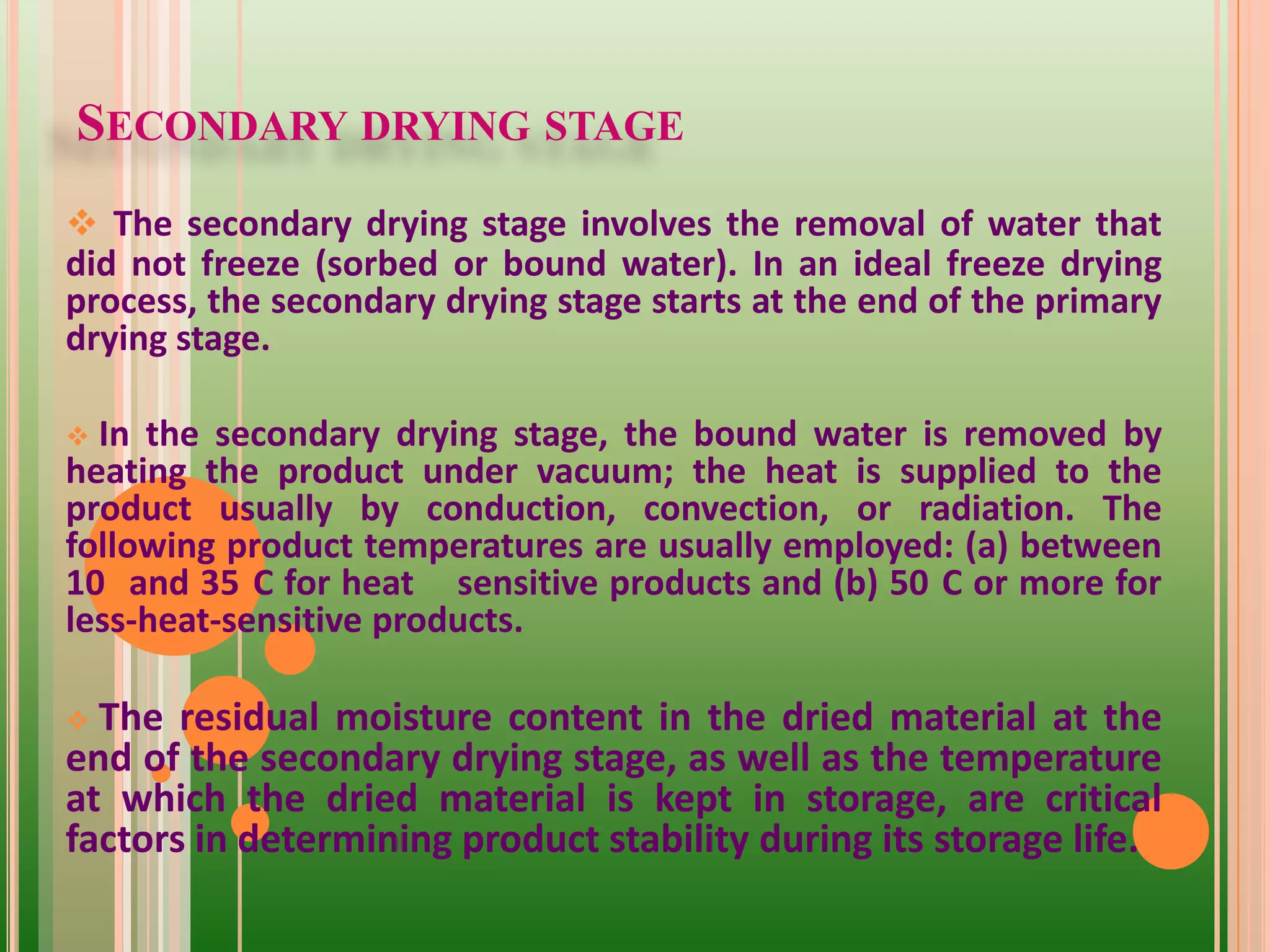 SECONDARY DRYING STAGE
 The secondary drying stage involves the removal of water that
did not freeze (sorbed or bound water). In an ideal freeze drying
process, the secondary drying stage starts at the end of the primary
drying stage.
 In the secondary drying stage, the bound water is removed by
heating the product under vacuum; the heat is supplied to the
product usually by conduction, convection, or radiation. The
following product temperatures are usually employed: (a) between
10 and 35 C for heat sensitive products and (b) 50 C or more for
less-heat-sensitive products.
 The residual moisture content in the dried material at the
end of the secondary drying stage, as well as the temperature
at which the dried material is kept in storage, are critical
factors in determining product stability during its storage life.
 