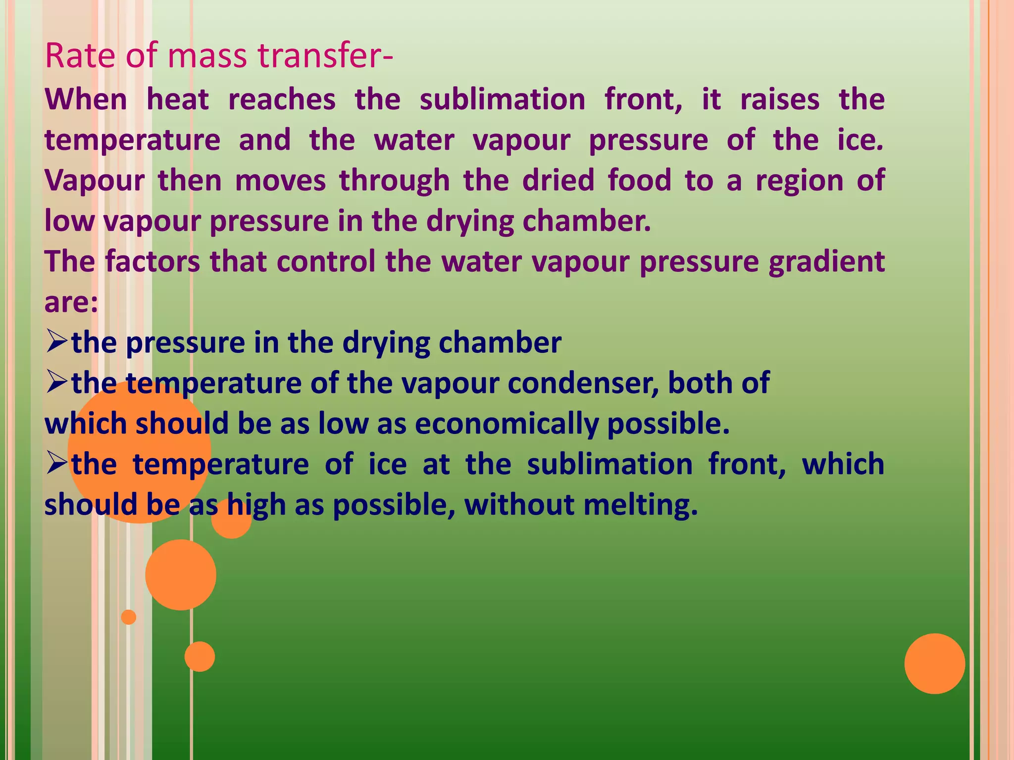 Rate of mass transfer-
When heat reaches the sublimation front, it raises the
temperature and the water vapour pressure of the ice.
Vapour then moves through the dried food to a region of
low vapour pressure in the drying chamber.
The factors that control the water vapour pressure gradient
are:
the pressure in the drying chamber
the temperature of the vapour condenser, both of
which should be as low as economically possible.
the temperature of ice at the sublimation front, which
should be as high as possible, without melting.
 