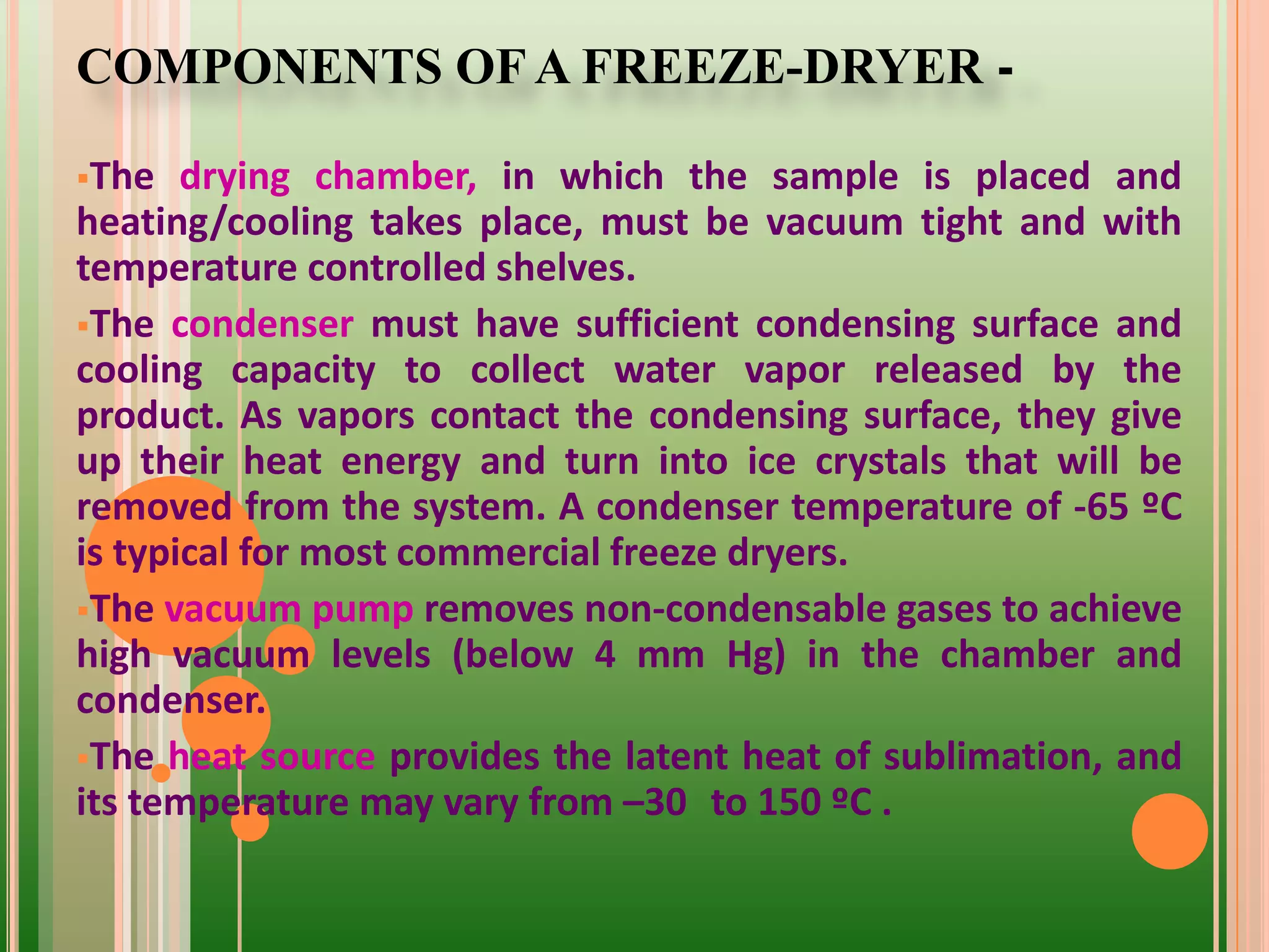 COMPONENTS OF A FREEZE-DRYER -
The drying chamber, in which the sample is placed and
heating/cooling takes place, must be vacuum tight and with
temperature controlled shelves.
The condenser must have sufficient condensing surface and
cooling capacity to collect water vapor released by the
product. As vapors contact the condensing surface, they give
up their heat energy and turn into ice crystals that will be
removed from the system. A condenser temperature of -65 ºC
is typical for most commercial freeze dryers.
The vacuum pump removes non-condensable gases to achieve
high vacuum levels (below 4 mm Hg) in the chamber and
condenser.
The heat source provides the latent heat of sublimation, and
its temperature may vary from –30 to 150 ºC .
 
