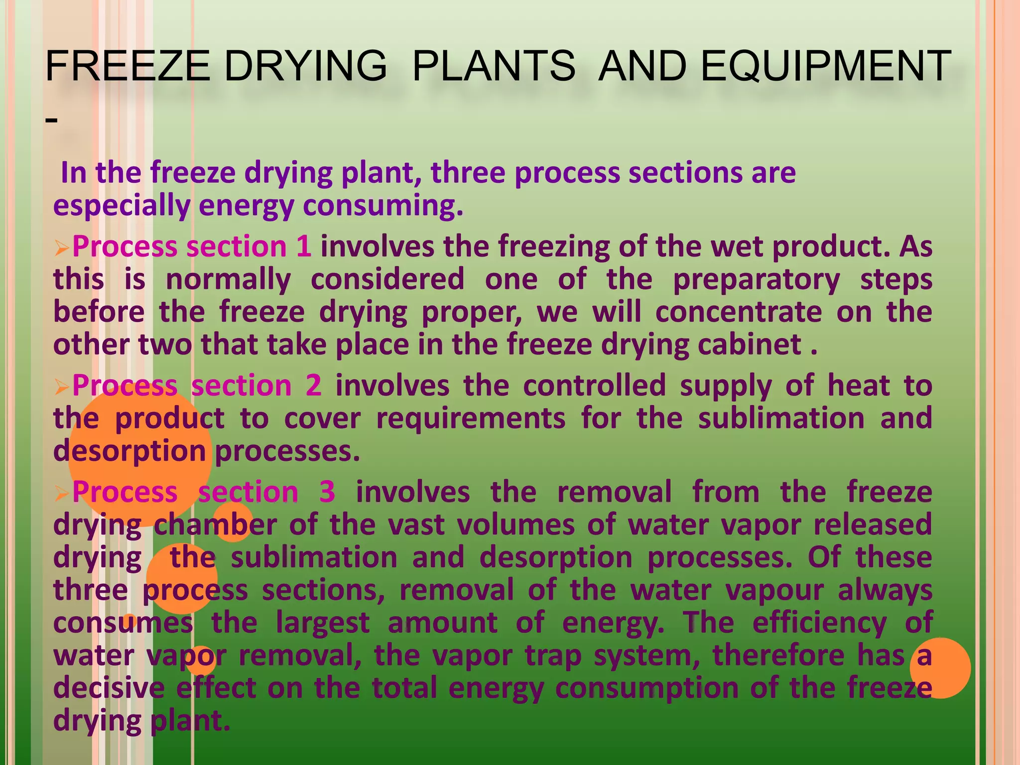 In the freeze drying plant, three process sections are
especially energy consuming.
Process section 1 involves the freezing of the wet product. As
this is normally considered one of the preparatory steps
before the freeze drying proper, we will concentrate on the
other two that take place in the freeze drying cabinet .
Process section 2 involves the controlled supply of heat to
the product to cover requirements for the sublimation and
desorption processes.
Process section 3 involves the removal from the freeze
drying chamber of the vast volumes of water vapor released
drying the sublimation and desorption processes. Of these
three process sections, removal of the water vapour always
consumes the largest amount of energy. The efficiency of
water vapor removal, the vapor trap system, therefore has a
decisive effect on the total energy consumption of the freeze
drying plant.
FREEZE DRYING PLANTS AND EQUIPMENT
-
 