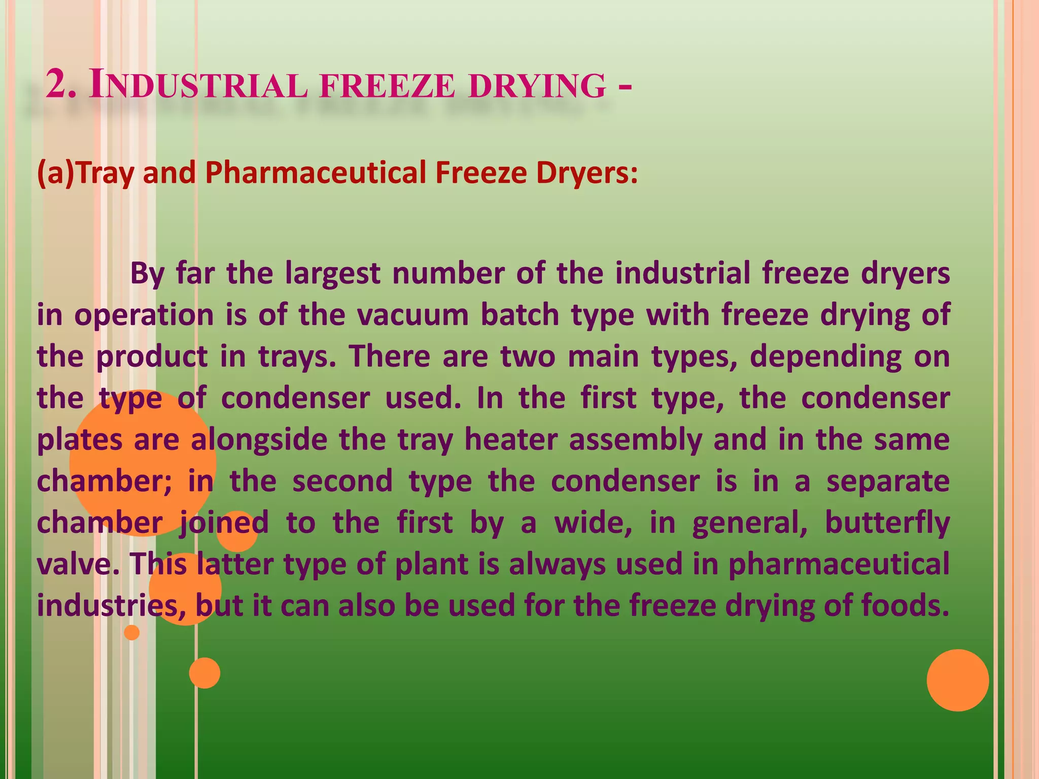 2. INDUSTRIAL FREEZE DRYING -
(a)Tray and Pharmaceutical Freeze Dryers:
By far the largest number of the industrial freeze dryers
in operation is of the vacuum batch type with freeze drying of
the product in trays. There are two main types, depending on
the type of condenser used. In the first type, the condenser
plates are alongside the tray heater assembly and in the same
chamber; in the second type the condenser is in a separate
chamber joined to the first by a wide, in general, butterfly
valve. This latter type of plant is always used in pharmaceutical
industries, but it can also be used for the freeze drying of foods.
 