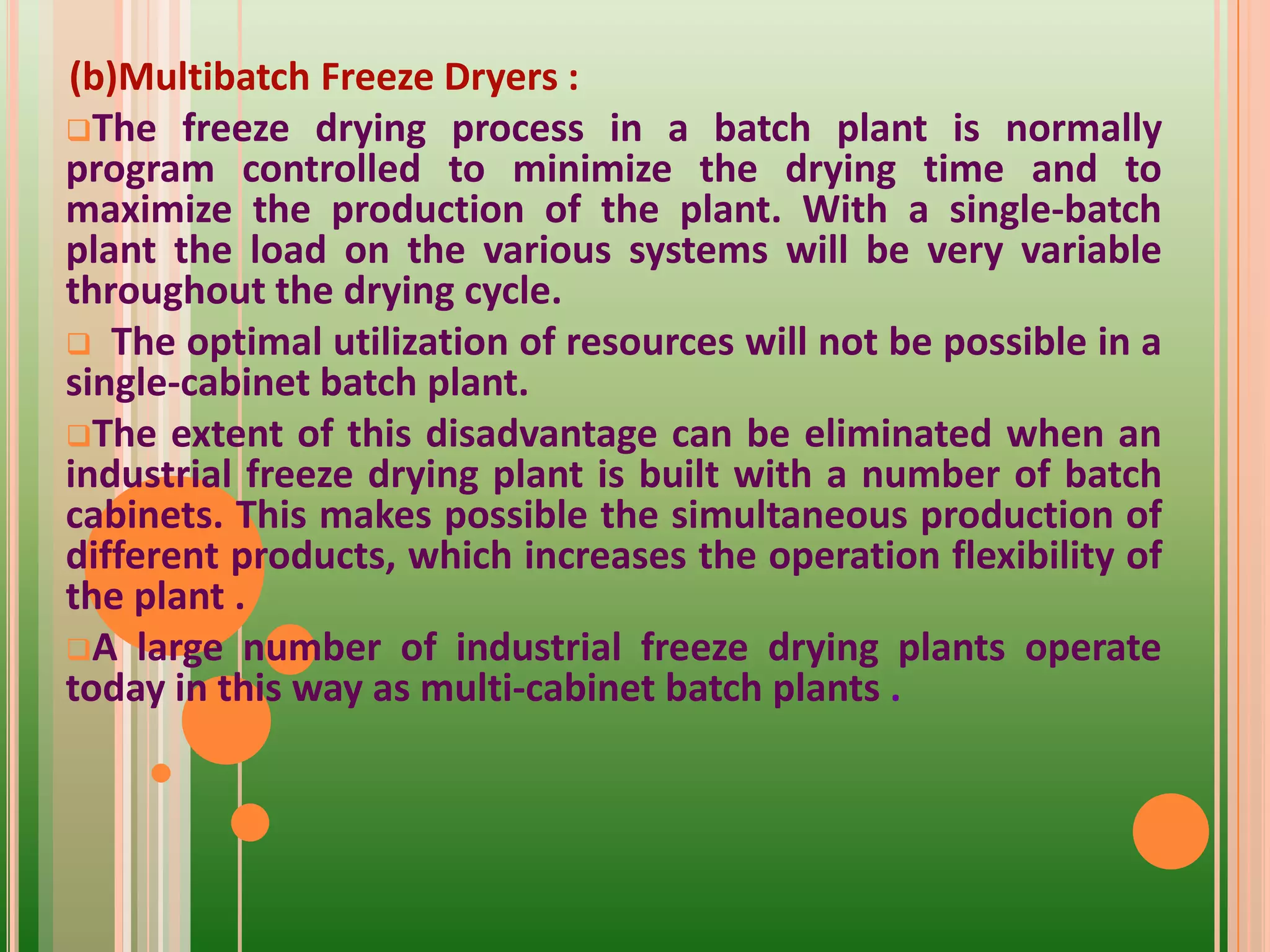 (b)Multibatch Freeze Dryers :
The freeze drying process in a batch plant is normally
program controlled to minimize the drying time and to
maximize the production of the plant. With a single-batch
plant the load on the various systems will be very variable
throughout the drying cycle.
 The optimal utilization of resources will not be possible in a
single-cabinet batch plant.
The extent of this disadvantage can be eliminated when an
industrial freeze drying plant is built with a number of batch
cabinets. This makes possible the simultaneous production of
different products, which increases the operation flexibility of
the plant .
A large number of industrial freeze drying plants operate
today in this way as multi-cabinet batch plants .
 