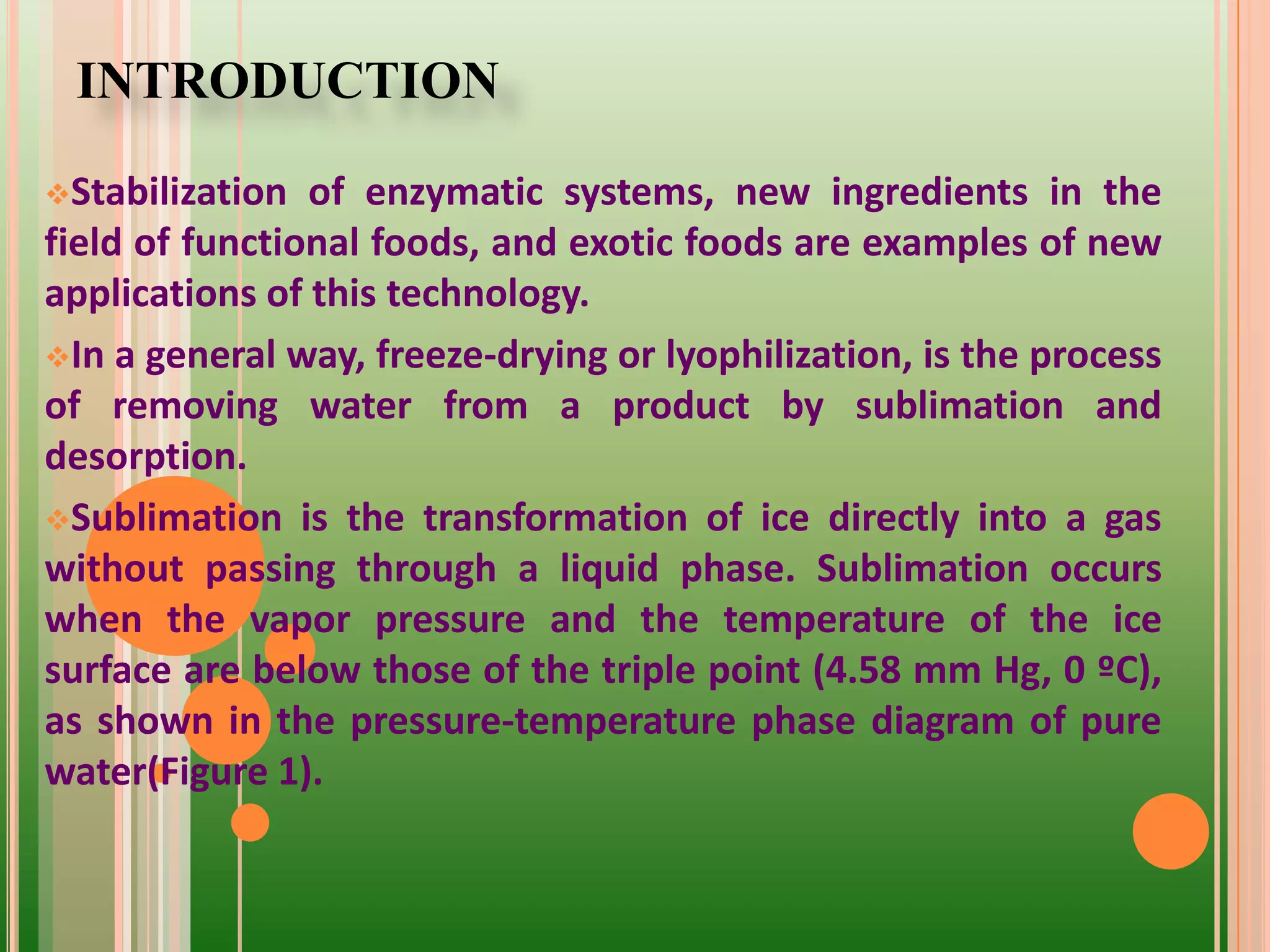 INTRODUCTION
Stabilization of enzymatic systems, new ingredients in the
field of functional foods, and exotic foods are examples of new
applications of this technology.
In a general way, freeze-drying or lyophilization, is the process
of removing water from a product by sublimation and
desorption.
Sublimation is the transformation of ice directly into a gas
without passing through a liquid phase. Sublimation occurs
when the vapor pressure and the temperature of the ice
surface are below those of the triple point (4.58 mm Hg, 0 ºC),
as shown in the pressure-temperature phase diagram of pure
water(Figure 1).
 