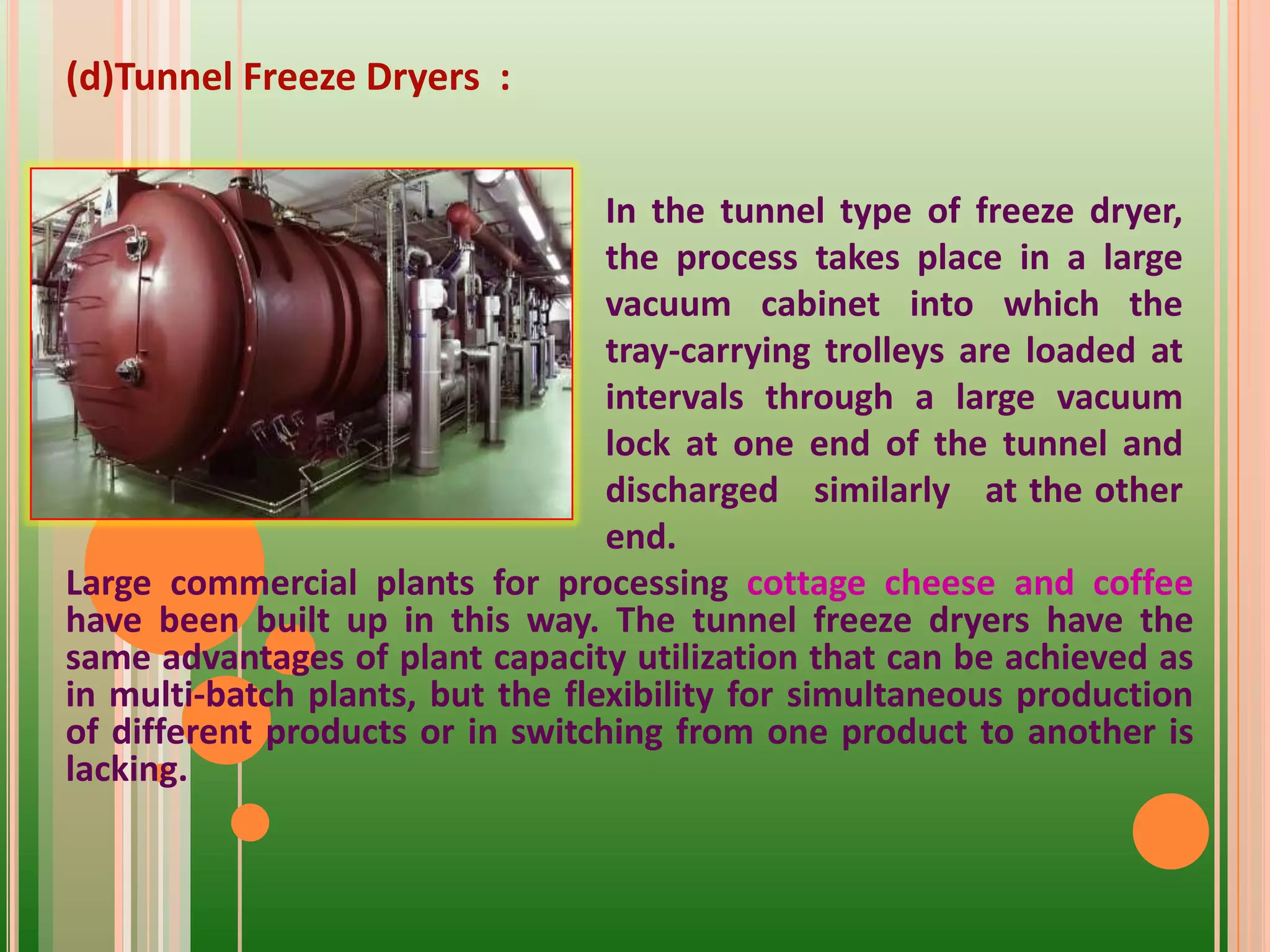 (d)Tunnel Freeze Dryers :
Large commercial plants for processing cottage cheese and coffee
have been built up in this way. The tunnel freeze dryers have the
same advantages of plant capacity utilization that can be achieved as
in multi-batch plants, but the flexibility for simultaneous production
of different products or in switching from one product to another is
lacking.
In the tunnel type of freeze dryer,
the process takes place in a large
vacuum cabinet into which the
tray-carrying trolleys are loaded at
intervals through a large vacuum
lock at one end of the tunnel and
discharged similarly at the other
end.
 