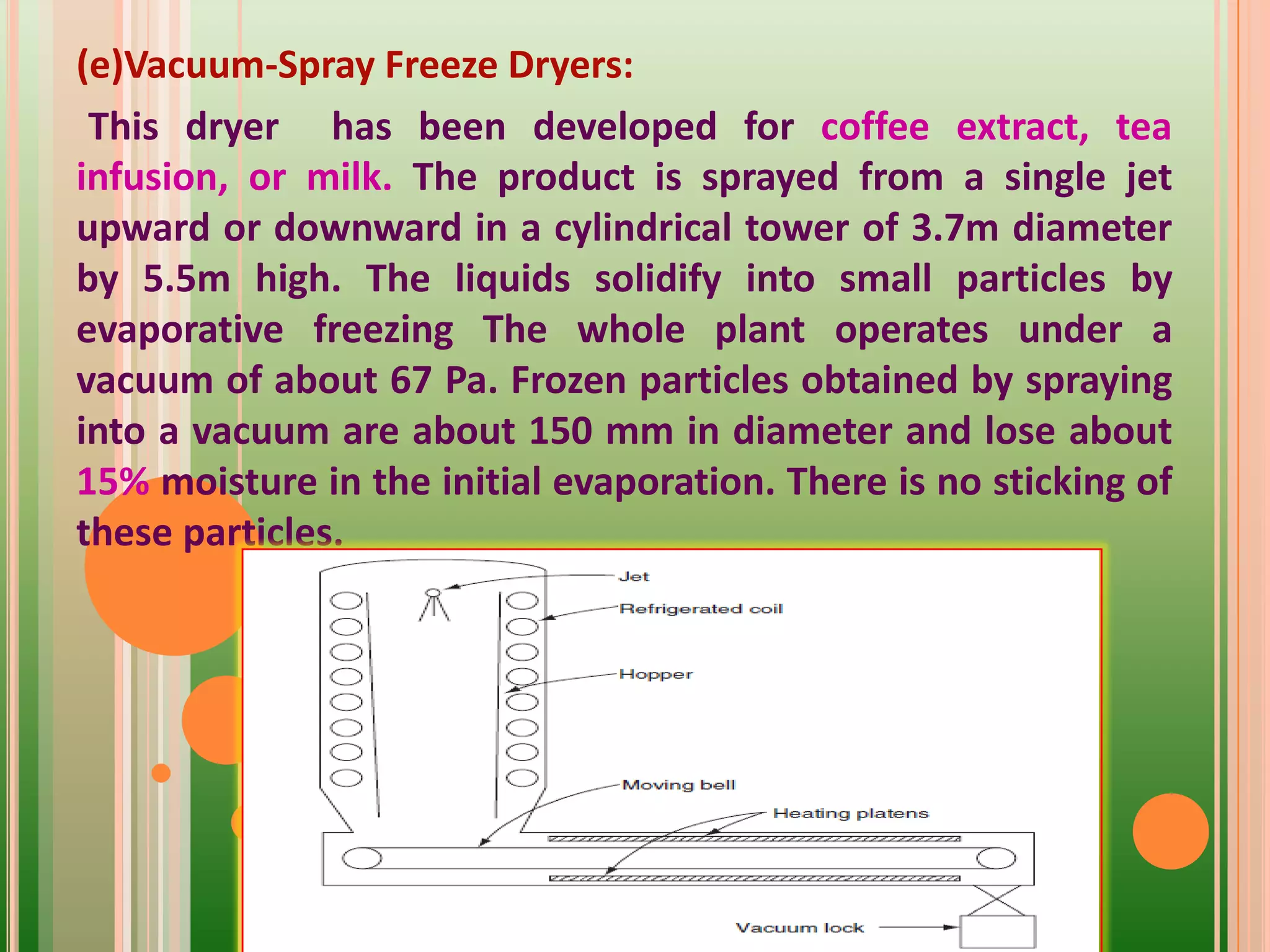 (e)Vacuum-Spray Freeze Dryers:
This dryer has been developed for coffee extract, tea
infusion, or milk. The product is sprayed from a single jet
upward or downward in a cylindrical tower of 3.7m diameter
by 5.5m high. The liquids solidify into small particles by
evaporative freezing The whole plant operates under a
vacuum of about 67 Pa. Frozen particles obtained by spraying
into a vacuum are about 150 mm in diameter and lose about
15% moisture in the initial evaporation. There is no sticking of
these particles.
 