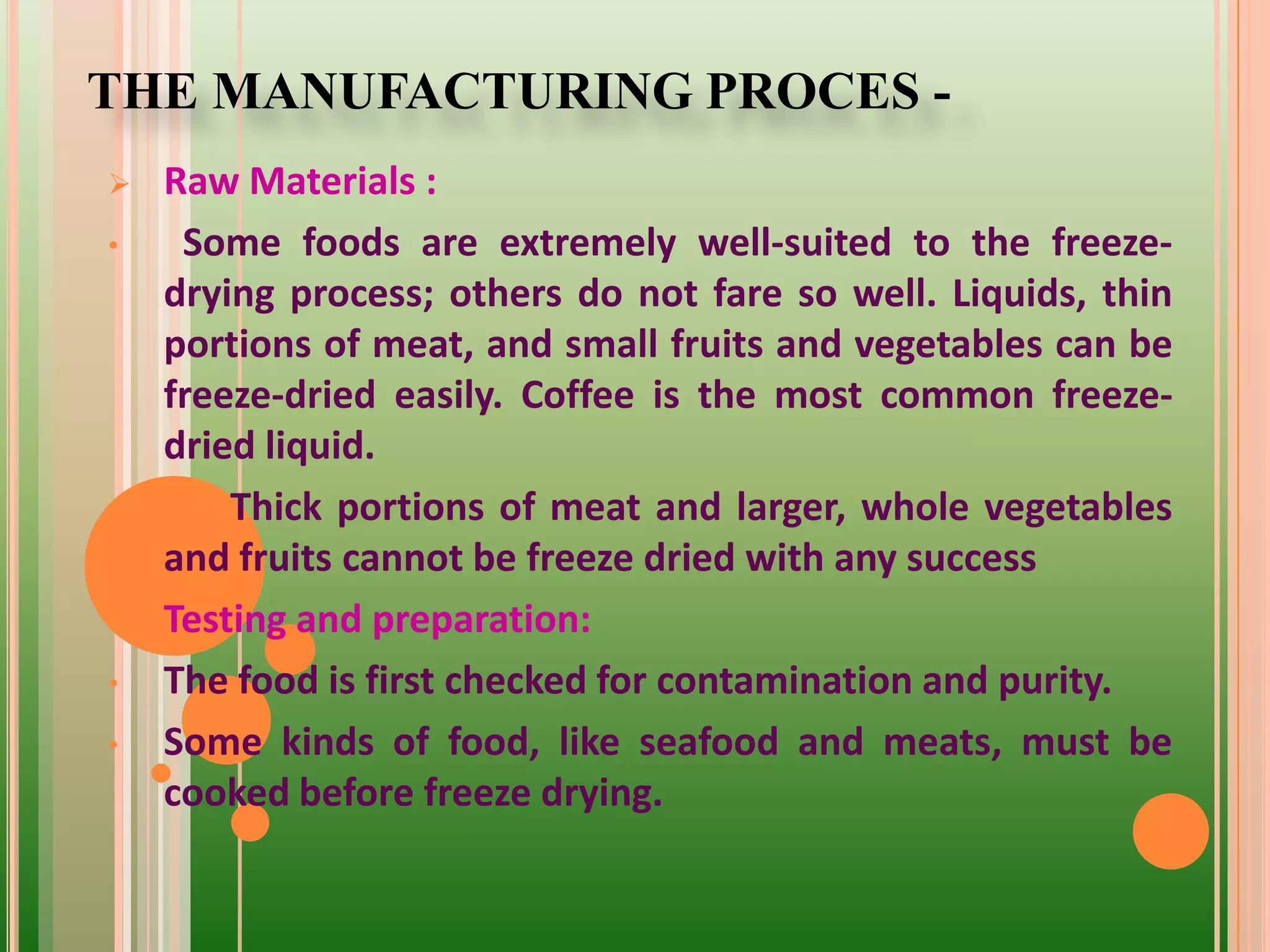 THE MANUFACTURING PROCES -
 Raw Materials :
• Some foods are extremely well-suited to the freeze-
drying process; others do not fare so well. Liquids, thin
portions of meat, and small fruits and vegetables can be
freeze-dried easily. Coffee is the most common freeze-
dried liquid.
• Thick portions of meat and larger, whole vegetables
and fruits cannot be freeze dried with any success
 Testing and preparation:
• The food is first checked for contamination and purity.
• Some kinds of food, like seafood and meats, must be
cooked before freeze drying.
 