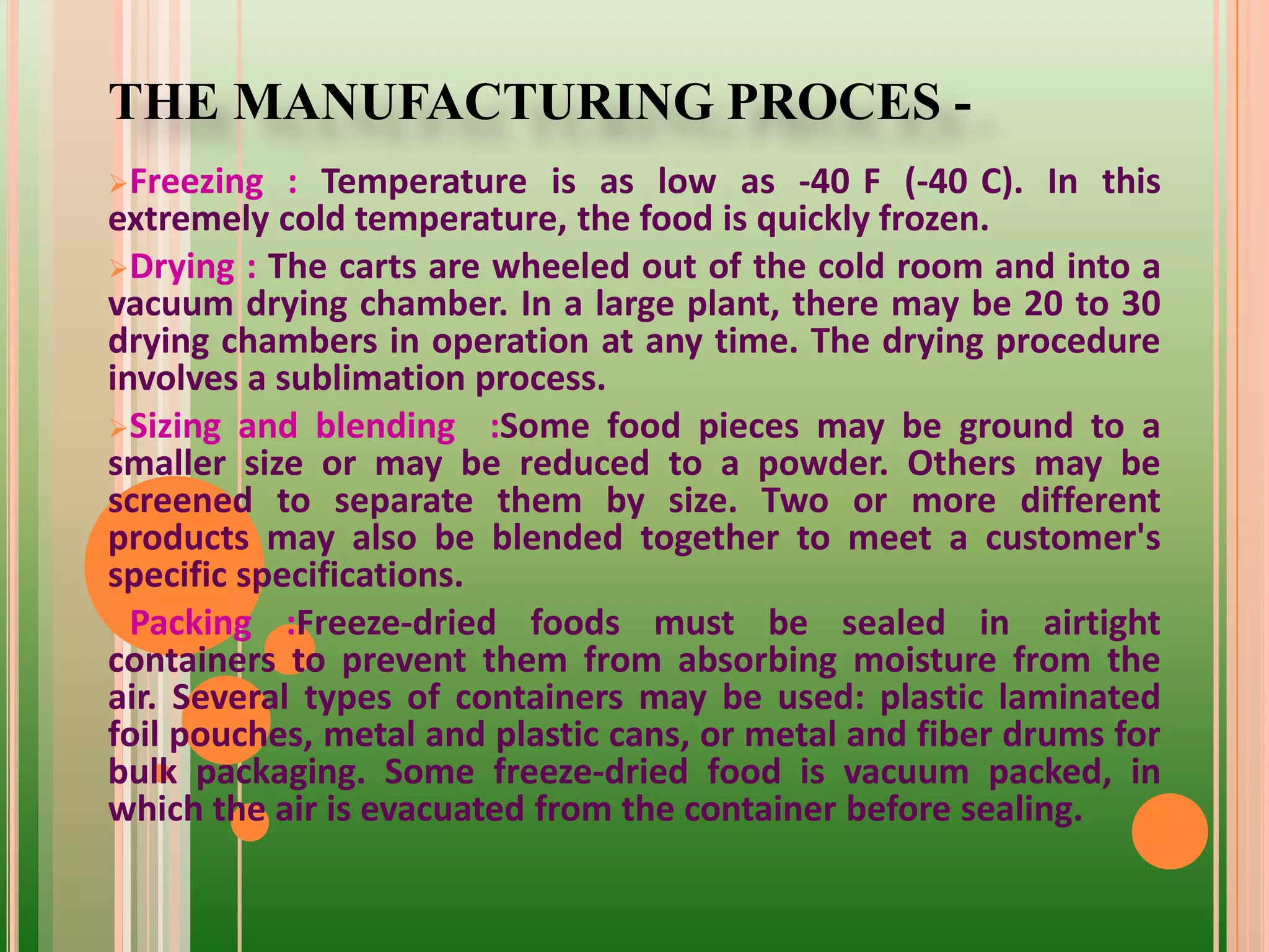 THE MANUFACTURING PROCES -
Freezing : Temperature is as low as -40 F (-40 C). In this
extremely cold temperature, the food is quickly frozen.
Drying : The carts are wheeled out of the cold room and into a
vacuum drying chamber. In a large plant, there may be 20 to 30
drying chambers in operation at any time. The drying procedure
involves a sublimation process.
Sizing and blending :Some food pieces may be ground to a
smaller size or may be reduced to a powder. Others may be
screened to separate them by size. Two or more different
products may also be blended together to meet a customer's
specific specifications.
Packing :Freeze-dried foods must be sealed in airtight
containers to prevent them from absorbing moisture from the
air. Several types of containers may be used: plastic laminated
foil pouches, metal and plastic cans, or metal and fiber drums for
bulk packaging. Some freeze-dried food is vacuum packed, in
which the air is evacuated from the container before sealing.
 