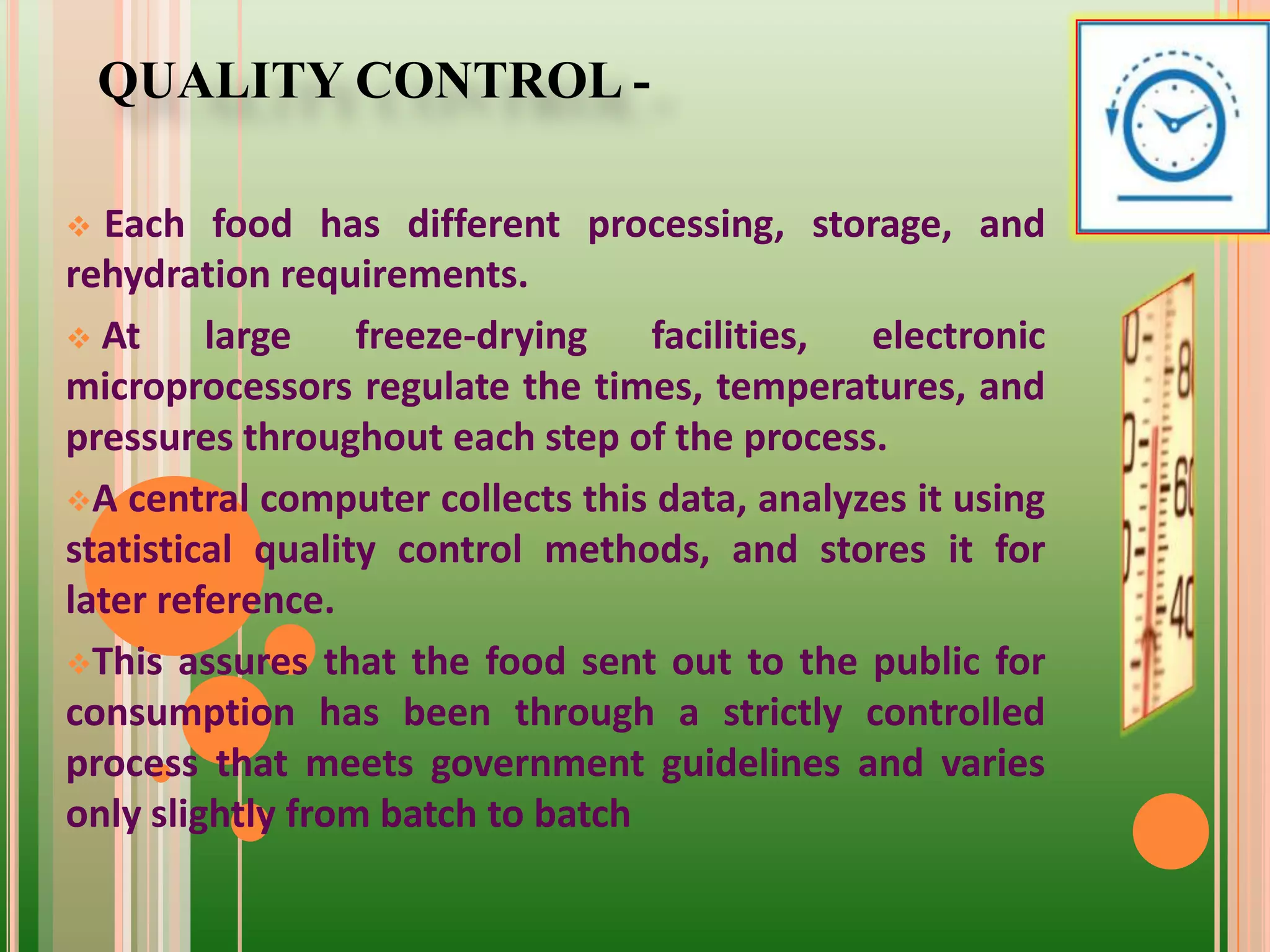 QUALITY CONTROL -
 Each food has different processing, storage, and
rehydration requirements.
 At large freeze-drying facilities, electronic
microprocessors regulate the times, temperatures, and
pressures throughout each step of the process.
A central computer collects this data, analyzes it using
statistical quality control methods, and stores it for
later reference.
This assures that the food sent out to the public for
consumption has been through a strictly controlled
process that meets government guidelines and varies
only slightly from batch to batch
 
