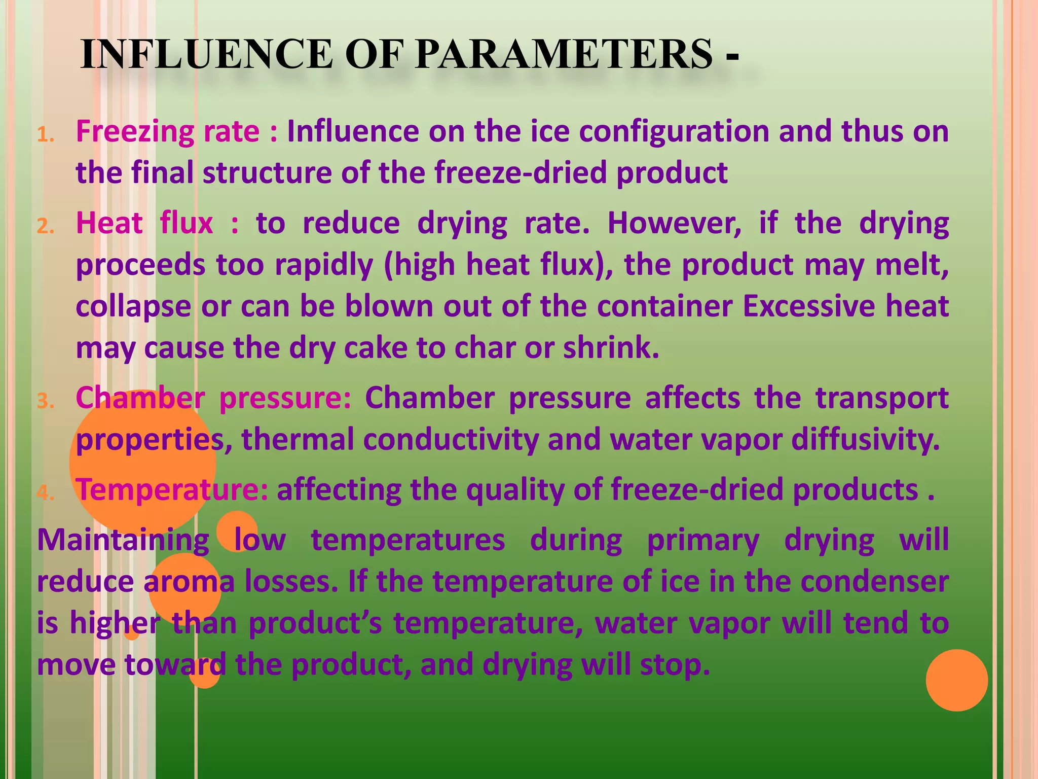 INFLUENCE OF PARAMETERS -
1. Freezing rate : Influence on the ice configuration and thus on
the final structure of the freeze-dried product
2. Heat flux : to reduce drying rate. However, if the drying
proceeds too rapidly (high heat flux), the product may melt,
collapse or can be blown out of the container Excessive heat
may cause the dry cake to char or shrink.
3. Chamber pressure: Chamber pressure affects the transport
properties, thermal conductivity and water vapor diffusivity.
4. Temperature: affecting the quality of freeze-dried products .
Maintaining low temperatures during primary drying will
reduce aroma losses. If the temperature of ice in the condenser
is higher than product’s temperature, water vapor will tend to
move toward the product, and drying will stop.
 