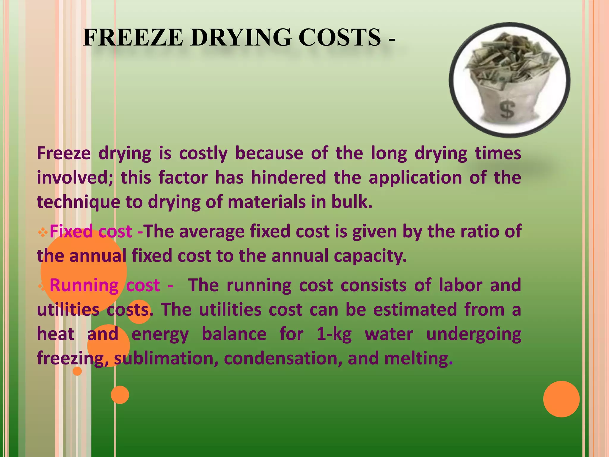 Freeze drying is costly because of the long drying times
involved; this factor has hindered the application of the
technique to drying of materials in bulk.
Fixed cost -The average fixed cost is given by the ratio of
the annual fixed cost to the annual capacity.
Running cost - The running cost consists of labor and
utilities costs. The utilities cost can be estimated from a
heat and energy balance for 1-kg water undergoing
freezing, sublimation, condensation, and melting.
FREEZE DRYING COSTS -
 