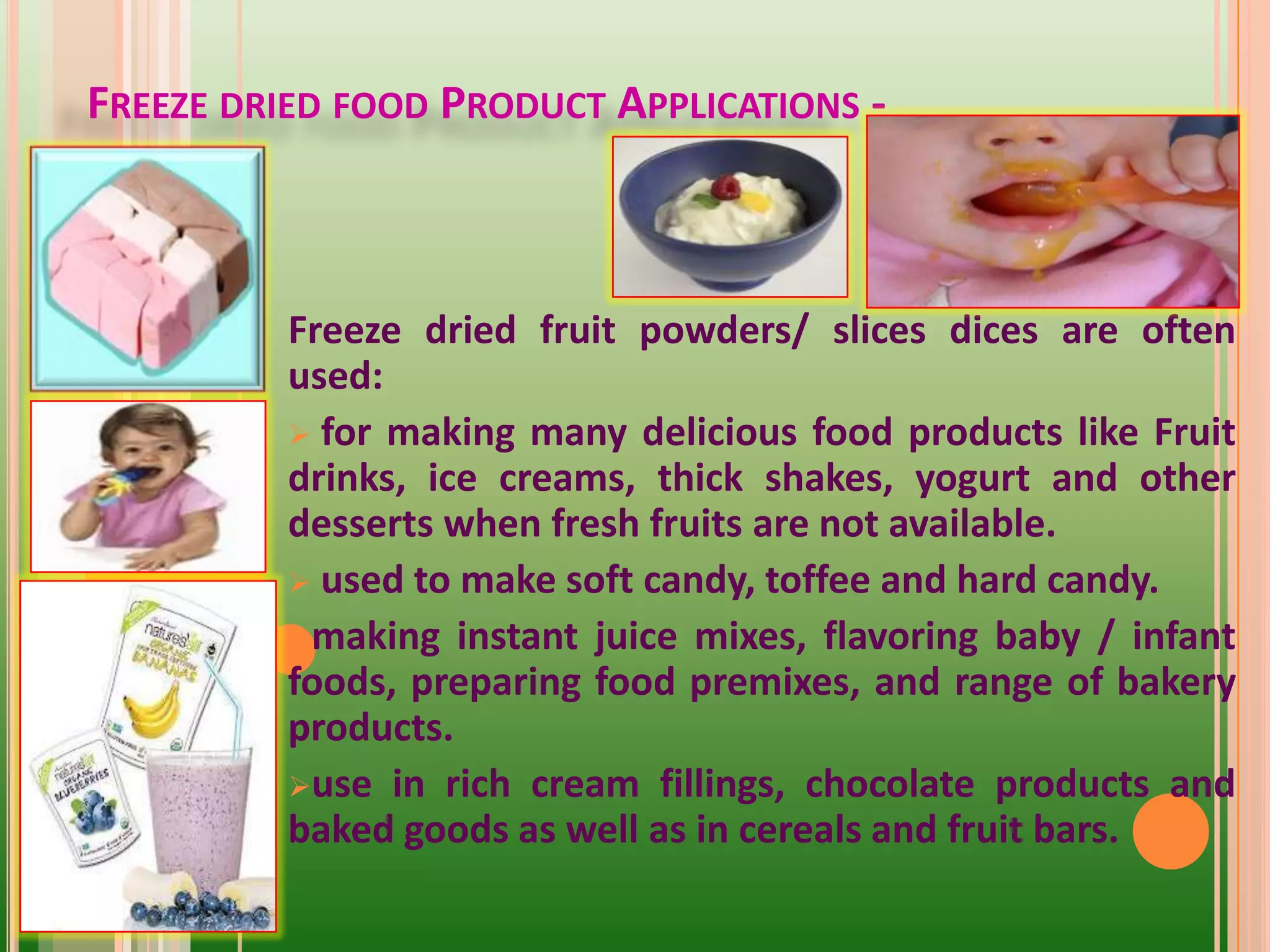 Freeze dried fruit powders/ slices dices are often
used:
 for making many delicious food products like Fruit
drinks, ice creams, thick shakes, yogurt and other
desserts when fresh fruits are not available.
 used to make soft candy, toffee and hard candy.
making instant juice mixes, flavoring baby / infant
foods, preparing food premixes, and range of bakery
products.
use in rich cream fillings, chocolate products and
baked goods as well as in cereals and fruit bars.
FREEZE DRIED FOOD PRODUCT APPLICATIONS -
 