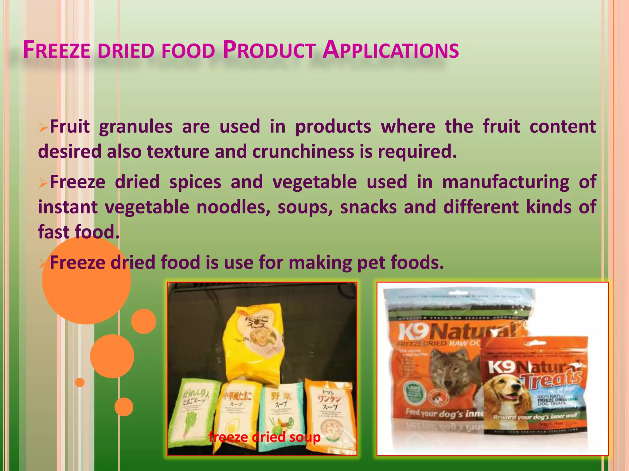 FREEZE DRIED FOOD PRODUCT APPLICATIONS
Fruit granules are used in products where the fruit content
desired also texture and crunchiness is required.
Freeze dried spices and vegetable used in manufacturing of
instant vegetable noodles, soups, snacks and different kinds of
fast food.
Freeze dried food is use for making pet foods.
freeze dried soup
 